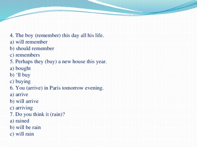 4. The boy (remember) this day all his life.  a) will remember  b) should remember  c) remembers  5. Perhaps they (buy) a new house this year.  a) bought  b) ‘ll buy  c) buying  6. You (arrive) in Paris tomorrow evening.  a) arrive  b) will arrive  c) arriving  7. Do you think it (rain)?  a) rained  b) will be rain  c) will rain   