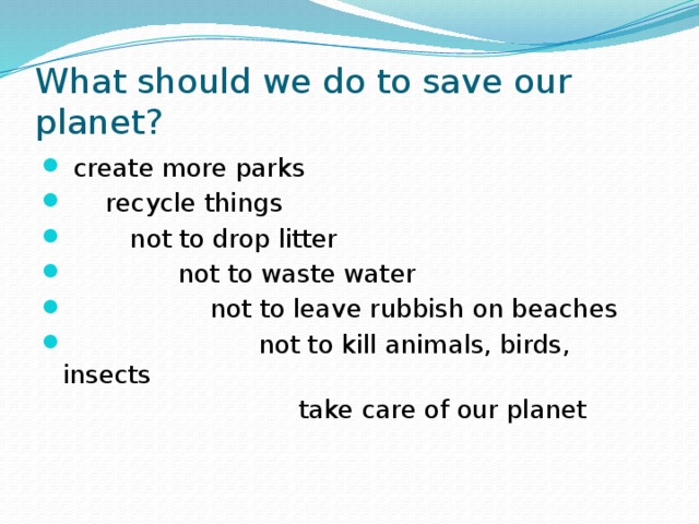 What should we do to save our planet?  create more parks  recycle things  not to drop litter  not to waste water  not to leave rubbish on beaches  not to kill animals, birds, insects  take care of our planet 