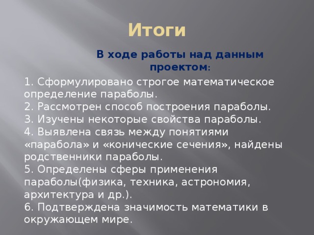 Итоги В ходе работы над данным проектом : 1. Сформулировано строгое математическое определение параболы. 2. Рассмотрен способ построения параболы. 3. Изучены некоторые свойства параболы. 4. Выявлена связь между понятиями «парабола» и «конические сечения», найдены родственники параболы. 5. Определены сферы применения параболы(физика, техника, астрономия, архитектура и др.). 6. Подтверждена значимость математики в окружающем мире. 