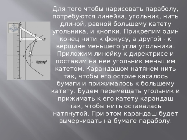 Для того чтобы нарисовать параболу, потребуются линейка, угольник, нить длиной, равной большему катету угольника, и кнопки. Прикрепим один конец нити к фокусу, а другой - к вершине меньшего угла угольника. Приложим линейку к директрисе и поставим на нее угольник меньшим катетом. Карандашом натянем нить так, чтобы его острие касалось бумаги и прижималось к большему катету. Будем перемещать угольник и прижимать к его катету карандаш так, чтобы нить оставалась натянутой. При этом карандаш будет вычерчивать на бумаге параболу. 