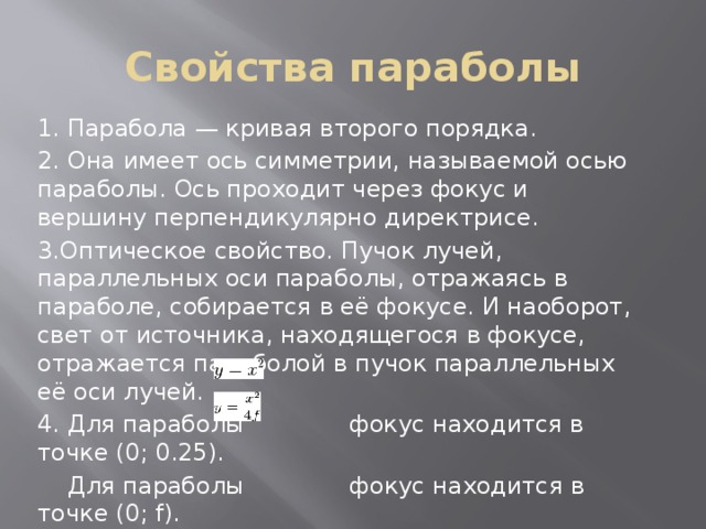 Свойства параболы 1. Парабола — кривая второго порядка. 2. Она имеет ось симметрии, называемой осью параболы. Ось проходит через фокус и вершину перпендикулярно директрисе. 3.Оптическое свойство. Пучок лучей, параллельных оси параболы, отражаясь в параболе, собирается в её фокусе. И наоборот, свет от источника, находящегося в фокусе, отражается параболой в пучок параллельных её оси лучей. 4. Для параболы фокус находится в точке (0; 0.25).  Для параболы фокус находится в точке (0; f). 5.Все параболы подобны. Расстояние между фокусом и директрисой определяет масштаб. 