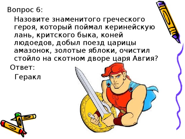 Вопрос 6:  Назовите знаменитого греческого героя, который поймал керинейскую лань, критского быка, коней людоедов, добыл поезд царицы амазонок, золотые яблоки, очистил стойло на скотном дворе царя Авгия? Ответ:  Геракл 