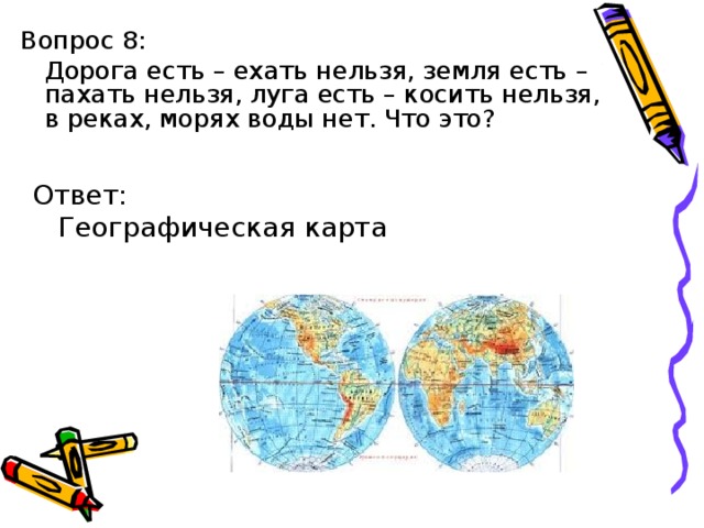 Вопрос 8:  Дорога есть – ехать нельзя, земля есть – пахать нельзя, луга есть – косить нельзя, в реках, морях воды нет. Что это? Ответ:  Географическая карта 