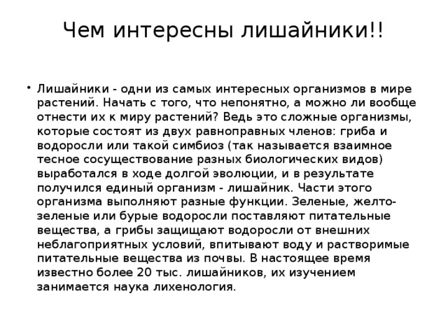 Чем интересны лишайники!!   Лишайники - одни из самых интересных организмов в мире растений. Начать с того, что непонятно, а можно ли вообще отнести их к миру растений? Ведь это сложные организмы, которые состоят из двух равноправных членов: гриба и водоросли или такой симбиоз (так называется взаимное тесное сосуществование разных биологических видов) выработался в ходе долгой эволюции, и в результате получился единый организм - лишайник. Части этого организма выполняют разные функции. Зеленые, желто-зеленые или бурые водоросли поставляют питательные вещества, а грибы защищают водоросли от внешних неблагоприятных условий, впитывают воду и растворимые питательные вещества из почвы. В настоящее время известно более 20 тыс. лишайников, их изучением занимается наука лихенология. 