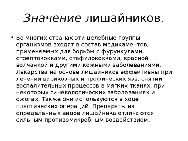 Значение лишайников. Во многих странах эти целебные группы организмов входят в состав медикаментов, применяемых для борьбы с фурункулами, стрептококками, стафилококками, красной волчанкой и другими кожными заболеваниями. Лекарства на основе лишайников эффективны при лечении варикозных и трофических язв, снятии воспалительных процессов в мягких тканях, при некоторых гинекологических заболеваниях и ожогах. Также они используются в ходе пластических операций. Препараты из определенных видов лишайника отличаются сильным противомикробным воздействием. 