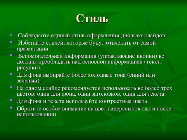 Стиль  Соблюдайте единый стиль оформления для всех слайдов.  Избегайте стилей, которые будут отвлекать от самой презентации.  Вспомогательная информация (управляющие кнопки) не должны преобладать над основной информацией (текст, рисунки). Для фона выбирайте более холодные тона (синий или зеленый). На одном слайде рекомендуется использовать не более трех цветов: один для фона, один заголовков, один для текста. Для фона и текста используйте контрастные цвета. Обратите особое внимание на цвет гиперссылок (до и после использования). 