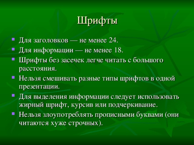 Шрифты Для заголовков — не менее 24. Для информации — не менее 18. Шрифты без засечек легче читать с большого расстояния. Нельзя смешивать разные типы шрифтов в одной презентации. Для выделения информации следует использовать жирный шрифт, курсив или подчеркивание. Нельзя злоупотреблять прописными буквами (они читаются хуже строчных).  