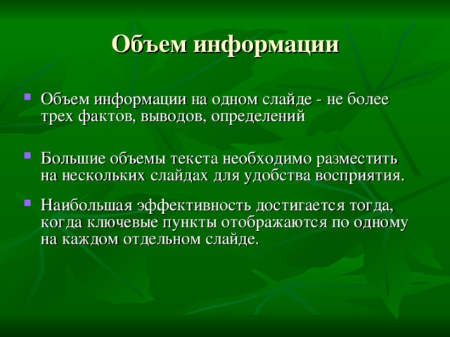 Объем информации Объем информации на одном слайде - не более трех фактов, выводов, определений  Большие объемы текста необходимо разместить на нескольких слайдах для удобства восприятия.  Наибольшая эффективность достигается тогда, когда ключевые пункты отображаются по одному на каждом отдельном слайде. 