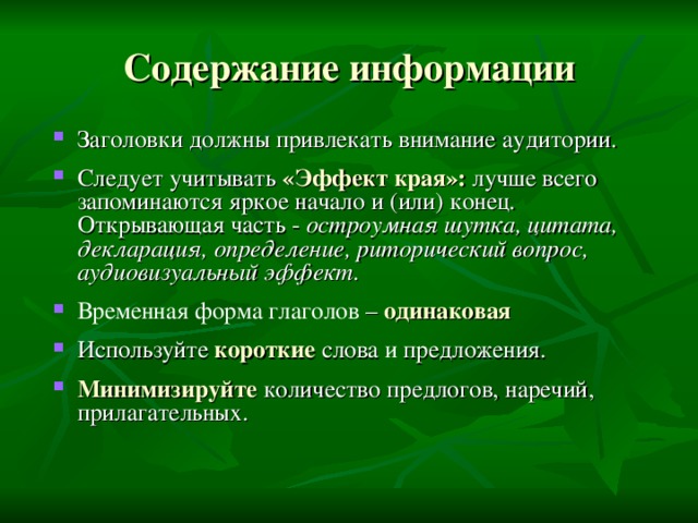 Содержание информации Заголовки должны привлекать внимание аудитории.  Следует учитывать «Эффект края»: лучше всего запоминаются яркое начало и (или) конец. Открывающая часть - остроумная шутка, цитата, декларация, определение, риторический вопрос, аудиовизуальный эффект.  Временная форма глаголов  – одинаковая  Используйте короткие  слова и предложения.  Минимизируйте количество предлогов, наречий, прилагательных.  