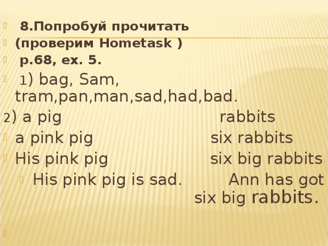   8.Попробуй прочитать (проверим Hometask )   p .68, ex . 5.   1 ) bag , Sam , tram , pan , man , sad , had , bad . 2 ) a pig  rabbits a pink pig six rabbits His pink pig six big rabbits His pink pig is sad . Ann has got six big  rabbits .     