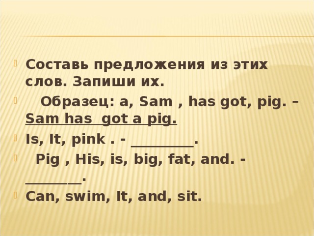 Составь предложения из этих слов. Запиши их .  Образец : a, Sam , has got, pig. – Sam has got a pig. Is, It, pink . - _________.  Pig , His, is, big, fat, and. - ________. Can, swim, It, and, sit. 