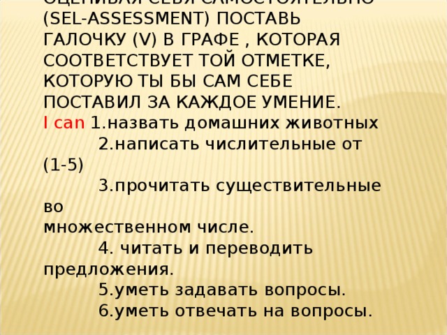 ОЦЕНИВАЯ СЕБЯ САМОСТОЯТЕЛЬНО ( SEL - ASSESSMENT ) ПОСТАВЬ ГАЛОЧКУ ( V ) В ГРАФЕ , КОТОРАЯ СООТВЕТСТВУЕТ ТОЙ ОТМЕТКЕ, КОТОРУЮ ТЫ БЫ САМ СЕБЕ ПОСТАВИЛ ЗА КАЖДОЕ УМЕНИЕ. I can 1.назвать домашних животных  2.написать числительные от (1-5)  3.прочитать существительные во  множественном числе.  4. читать и переводить предложения.  5.уметь задавать вопросы.  6.уметь отвечать на вопросы. 