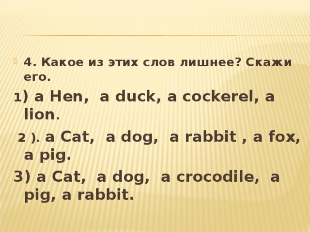 4. Какое из этих слов лишнее? Скажи его . 1 ) a Hen, a duck, a cockerel, a lion .  2 ).  a Cat, a dog, a rabbit , a fox, a pig. 3) a Cat, a dog, a crocodile, a pig, a rabbit.  