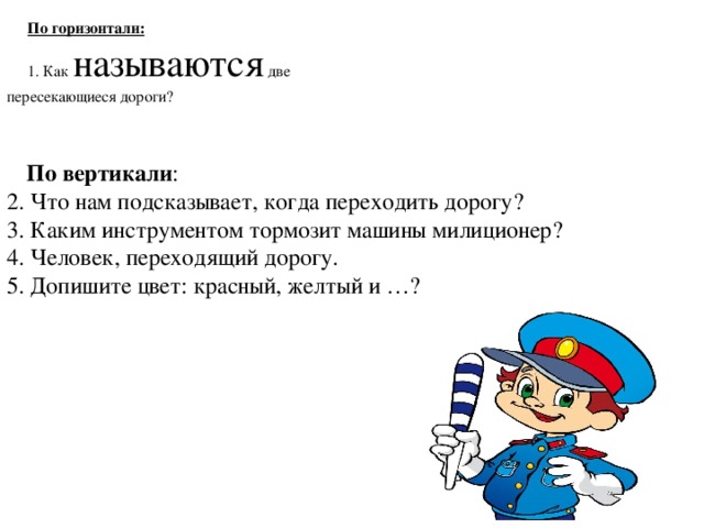 По горизонтали:  1. Как называются две пересекающиеся дороги?   По вертикали : 2. Что нам подсказывает, когда переходить дорогу? 3. Каким инструментом тормозит машины милиционер? 4. Человек, переходящий дорогу. 5. Допишите цвет: красный, желтый и …? 