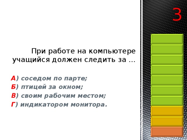 3 При работе на компьютере учащийся должен следить за …   А ) соседом по парте;  Б ) птицей за окном;   В ) своим рабочим местом;  Г ) индикатором монитора. 