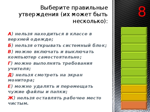 8 Выберите правильные утверждения (их может быть несколько):   А ) нельзя находиться в классе в верхней одежде; Б ) нельзя открывать системный блок; В ) можно включать и выключать компьютер самостоятельно;  Г ) можно выполнять требования учителя; Д ) нельзя смотреть на экран монитора; Е ) можно удалять и перемещать чужие файлы и папки; Ж ) нельзя оставлять рабочее место чистым. 