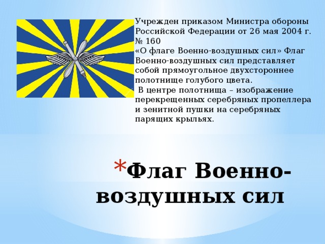 Учрежден приказом Министра обороны Российской Федерации от 26 мая 2004 г. № 160 «О флаге Военно-воздушных сил» Флаг Военно-воздушных сил представляет собой прямоугольное двухстороннее полотнище голубого цвета.  В центре полотнища – изображение перекрещенных серебряных пропеллера и зенитной пушки на серебряных парящих крыльях. Флаг Военно-воздушных сил 
