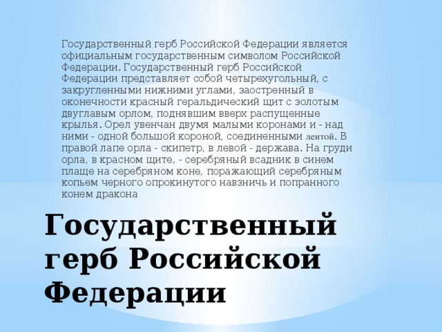 Государственный герб Российской Федерации является официальным государственным символом Российской Федерации. Государственный герб Российской Федерации представляет собой четырехугольный, с закругленными нижними углами, заостренный в оконечности красный геральдический щит с золотым двуглавым орлом, поднявшим вверх распущенные крылья. Орел увенчан двумя малыми коронами и - над ними - одной большой короной, соединенными лентой . В правой лапе орла - скипетр, в левой - держава. На груди орла, в красном щите, - серебряный всадник в синем плаще на серебряном коне, поражающий серебряным копьем черного опрокинутого навзничь и попранного конем дракона Государственный герб Российской Федерации 