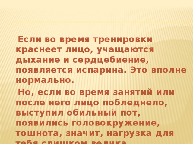  Если во время тренировки краснеет лицо, учащаются дыхание и сердцебиение, появляется испарина. Это вполне нормально.  Но, если во время занятий или после него лицо побледнело, выступил обильный пот, появились головокружение, тошнота, значит, нагрузка для тебя слишком велика. 