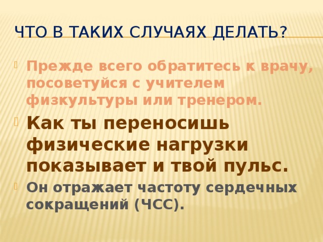 Что в таких случаях делать? Прежде всего обратитесь к врачу, посоветуйся с учителем физкультуры или тренером. Как ты переносишь физические нагрузки показывает и твой пульс. Он отражает частоту сердечных сокращений (ЧСС). 