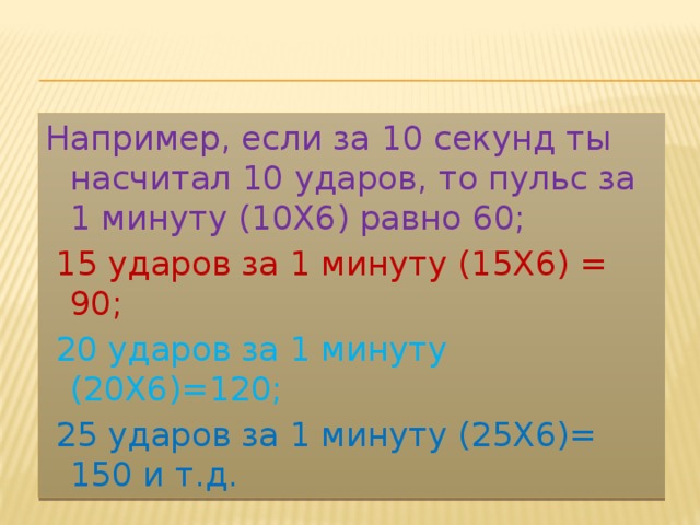 Например, если за 10 секунд ты насчитал 10 ударов, то пульс за 1 минуту (10Х6) равно 60;  15 ударов за 1 минуту (15Х6) = 90;  20 ударов за 1 минуту (20Х6)=120;  25 ударов за 1 минуту (25Х6)= 150 и т.д. 