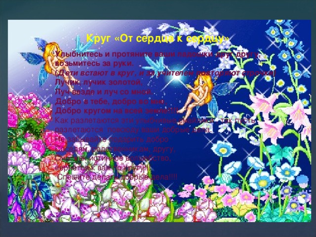 Круг «От сердца к сердцу» Улыбнитесь и протяните ваши ладошки друг другу, возьмитесь за руки.   ( Дети встают в круг, и за учителем повторяют строчки)   Лучик, лучик золотой, Луч везде и луч со мной. Добро в тебе, добро во мне, Добро кругом на всей земле!!!! Как разлетаются эти улыбчивые смайлики , так пусть разлетаются повсюду ваши добрые дела. Не забывайте подарить добро Соседям, родственникам, другу, Оно, как истинное волшебство, вернётся к вам по кругу!!!  Спешите делать добрые дела!!!!     
