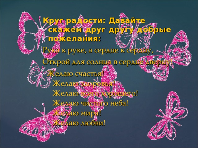 Круг радости: Давайте скажем друг другу добрые пожелания: Рука к руке, а сердце к сердцу, Открой для солнца в сердце дверцу!  Желаю счастья!  Желаю здоровья!  Желаю всего хорошего!  Желаю чистого неба!  Желаю мира!  Желаю любви!   