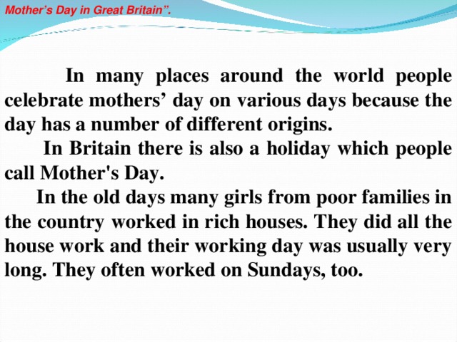 Mother’s  Day in Great Britain”.      In many places around the world people celebrate mothers’ day on various days because the day has a number of different origins.  In Britain there is also a holiday which people call Mother's Day.  In the old days many girls from poor families in the country worked in rich houses. They did all the house work and their working day was usually very long. They often worked on Sundays, too.           