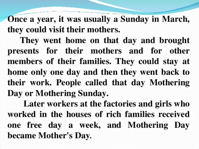 Once a year, it was usually a Sunday in March, they could visit their mothers.  They went home on that day and brought presents for their mothers and for other members of their families. They could stay at home only one day and then they went back to their work. People called that day Mothering Day or Mothering Sunday.  Later workers at the factories and girls who worked in the houses of rich families received one free day a week, and Mothering Day became Mother's Day . 