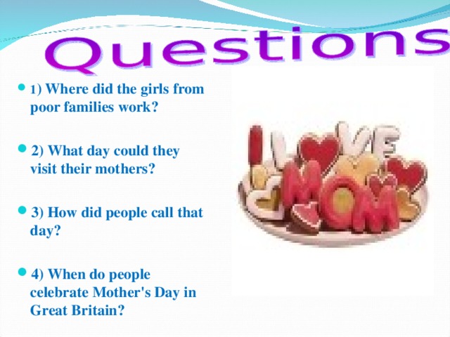 1 ) Where did the girls from poor families work?  2) What day could they visit their mothers?  3) How did people call that day?  4) When do people celebrate Mother's Day in Great Britain?    