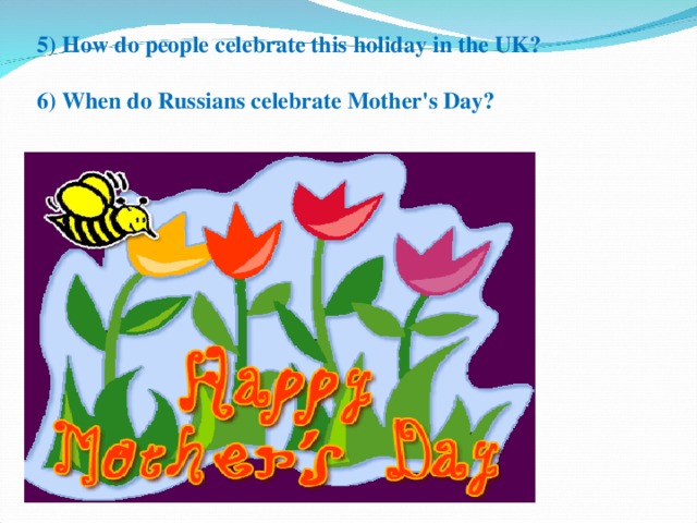 5) How do people celebrate this holiday in the UK?   6 ) When do Russians celebrate Mother's Day?   