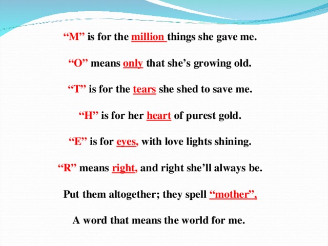 “ M” is for the million things she gave me.  “ O” means  only  that she’s growing old.  “ T” is for the  tears  she shed to save me.  “ H” is for her  heart  of purest gold.  “ E” is for  eyes ,  with love lights shining.  “ R” means  right ,  and right she’ll always be.  Put them altogether; they spell  “mother”,  A word that means the world for me.  