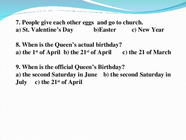 7. People give each other eggs and go to church.  a) St. Valentine’s Day b)Easter c) New Year   8. When is the Queen’s actual birthday?  a) the 1 st of April b) the 21 st of April c) the 21 of March    9. When is the official Queen’s Birthday? a) the second Saturday in June b) the second Saturday in July c) the 21 st of April    