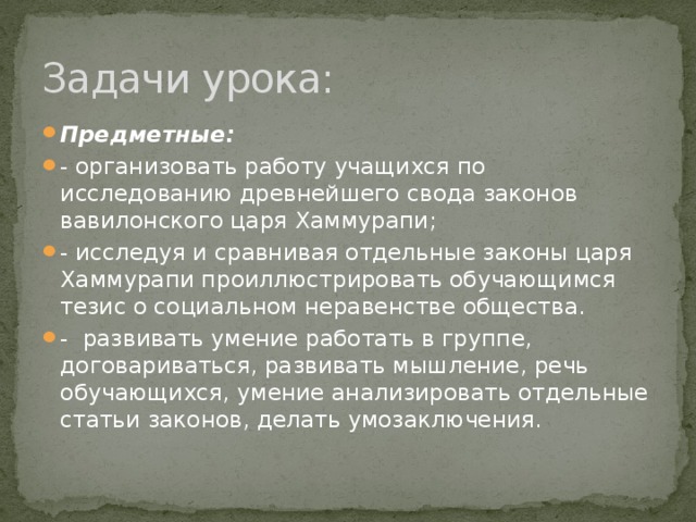 Задачи урока: Предметные: - организовать работу учащихся по исследованию древнейшего свода законов вавилонского царя Хаммурапи; - исследуя и сравнивая отдельные законы царя Хаммурапи проиллюстрировать обучающимся тезис о социальном неравенстве общества. - развивать умение работать в группе, договариваться, развивать мышление, речь обучающихся, умение анализировать отдельные статьи законов, делать умозаключения. 