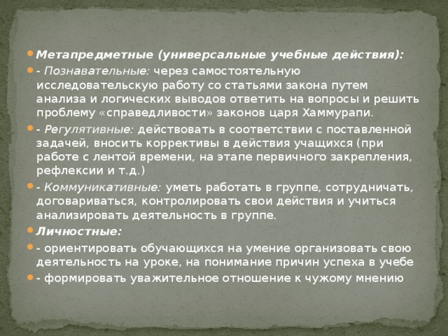 Метапредметные (универсальные учебные действия): - Познавательные:  через самостоятельную исследовательскую работу со статьями закона путем анализа и логических выводов ответить на вопросы и решить проблему «справедливости» законов царя Хаммурапи. - Регулятивные:  действовать в соответствии с поставленной задачей, вносить коррективы в действия учащихся (при работе с лентой времени, на этапе первичного закрепления, рефлексии и т.д.) - Коммуникативные:  уметь работать в группе, сотрудничать, договариваться, контролировать свои действия и учиться анализировать деятельность в группе. Личностные:   - ориентировать обучающихся на умение организовать свою деятельность на уроке, на понимание причин успеха в учебе - формировать уважительное отношение к чужому мнению 