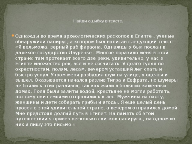     Найди ошибку в тексте.   Однажды во время археологических раскопок в Египте , ученые обнаружили папирус, а котором был написан следующий текст: «Я вельможа, верный раб фараона. Однажды я был послан в далекое государство Двуречье . Многое поразило меня в этой стране: там протекает всего две реки, удивительно, у нас в Египте множество рек, все и не сосчитать. Я долго гулял по окрестностям, полям, лесам, вечером уставший лег спать и быстро уснул. Утром меня разбудил шум на улице, я оделся и вышел. Оказывается начался разлив Тигра и Евфрата, но шумеры не боялись этих разливов, так как жили в больших каменных домах. Поля были залиты водой, крестьяне не могли работать, поэтому они семьями отправились в лес. Мужчины на охоту, женщины и дети собирать грибы и ягоды. Я еще целый день провел в этой удивительной стране, а вечером отправился домой. Мне предстоял долгий путь в Египет. На память об этом путешествии я привез несколько свитков папируса , на одном из них и пишу это письмо.» 