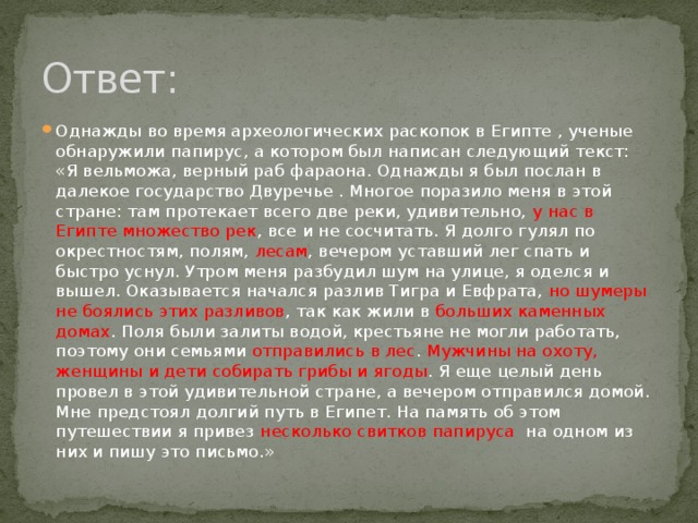 Ответ: Однажды во время археологических раскопок в Египте , ученые обнаружили папирус, а котором был написан следующий текст: «Я вельможа, верный раб фараона. Однажды я был послан в далекое государство Двуречье . Многое поразило меня в этой стране: там протекает всего две реки, удивительно, у нас в Египте множество рек , все и не сосчитать. Я долго гулял по окрестностям, полям, лесам , вечером уставший лег спать и быстро уснул. Утром меня разбудил шум на улице, я оделся и вышел. Оказывается начался разлив Тигра и Евфрата, но шумеры не боялись этих разливов , так как жили в больших каменных домах . Поля были залиты водой, крестьяне не могли работать, поэтому они семьями отправились в лес . Мужчины на охоту, женщины и дети собирать грибы и ягоды . Я еще целый день провел в этой удивительной стране, а вечером отправился домой. Мне предстоял долгий путь в Египет. На память об этом путешествии я привез несколько свитков папируса на одном из них и пишу это письмо.» 