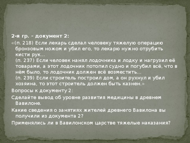 2-я гр. – документ 2: «(п. 218) Если лекарь сделал человеку тяжелую операцию бронзовым ножом и убил его, то лекарю нужно отрубить кисти рук…  (п. 237) Если человек нанял лодочника и лодку и нагрузил её товарами, а этот лодочник потопил судно и погубил всё, что в нём было, то лодочник должен всё возместить…  (п. 239) Если строитель построил дом, а он рухнул и убил хозяина, то этот строитель должен быть казнен.» Вопросы к документу 2: Сделайте вывод об уровне развития медицины в древнем Вавилоне. Какие сведения о занятиях жителей древнего Вавилона вы получили из документа 2? Применялись ли в Вавилонском царстве тяжелые наказания? 