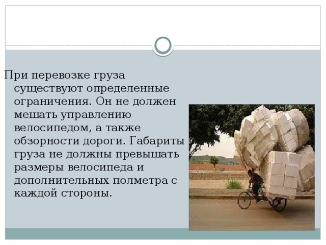 При перевозке груза существуют определенные ограничения. Он не должен мешать управлению велосипедом, а также обзорности дороги. Габариты груза не должны превышать размеры велосипеда и дополнительных полметра с каждой стороны.  
