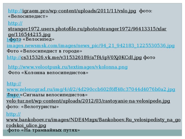 http:// igraem.pro/wp-content/uploads/2011/11/vslo.jpg  фото: «Велосипедист» http:// stranger1972.users.photofile.ru/photo/stranger1972/96413315/xlarge/116544215.jpg  фото «Велосипед» http:// images.newsmsk.com/images/news_pic/94_21_942183_1225530536.jpg Фото «Велосипедист в городе» http:// cs315326.vk.me/v315326189/a7f4/ipV0Xj0KCdI.jpg  фото http:// www.velootpusk.ru/textimages/vkolonna.png Фото «Колонна велосипедистов» http:// www.zelenograd.ru/img/4/d/2/4d290ccb602f6ff48c37044d4076b0a2.jpg Фото «Сигналы велосипедистов» http:// velo-tur.net/wp-content/uploads/2012/03/rastoyanie-na-velosipede.jpg  фото: «Велотуристы» http:// www.bankoboev.ru/images/NDE4Mzgx/Bankoboev.Ru_velosipedisty_na_gorodskoi_ulice.jpg  фото «На трамвайных путях» 