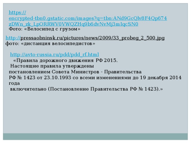 https:// encrypted-tbn0.gstatic.com/images?q=tbn:ANd9GcQlv8F4Qp674zDWn_zk_LpORRWV0VWQZHq9b6dvNvMj3mIqcSN0 Фото: «Велосипед с грузом» http:// pressaobninsk.ru/pictures/news/2009/33_probeg_2_500.jpg  фото: «дистанция велосипедистов»  http:// avto-russia.ru/pdd/pdd_rf.html  «Правила дорожного движения РФ 2015.  Настоящие правила утверждены постановлением Совета Министров - Правительства РФ № 1423 от 23.10.1993 со всеми изменениями до 19 декабря 2014 года  включительно (Постановление Правительства РФ № 1423).» 