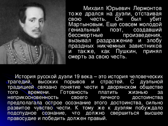  Михаил Юрьевич Лермонтов тоже  дрался на дуэли, отстаивая свою честь. Он был убит Мартыновым. Еще совсем молодой гениальный поэт, создавший бессмертные произведения, вызывал раздражение и злобу праздных никчемных завистников и также, как Пушкин, принял смерть за свою честь.  История русской дуэли 19 века – это история человеческих трагедий, высоких порывов и страстей. С дуэльной традицией связано понятие чести в дворянском обществе того времени. Готовность платить жизнью за неприкосновенность своего личного достоинства предполагала острое осознание этого достоинства, сильно развитое чувство чести. К тому же к дуэлям побуждало подспудное сознание, что должно свершиться высшее правосудие и победить должен правый. 
