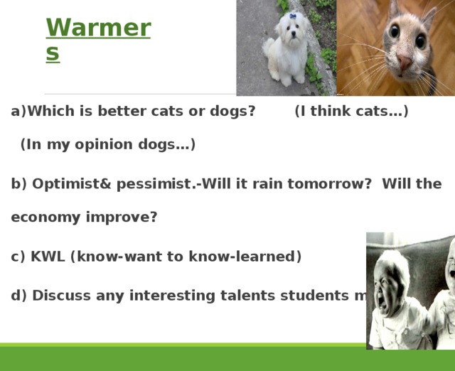 Warmers a)Which is better cats or dogs? (I think cats…) (In my opinion dogs…) b) Optimist& pessimist.-Will it rain tomorrow? Will the economy improve? c) KWL (know-want to know-learned) d) Discuss any interesting talents students might have. 