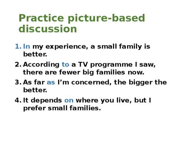 Practice picture-based discussion In my experience, a small family is better. According to a TV programme I saw, there are fewer big families now. As far as  I’m concerned, the bigger the better. It depends on where you live, but I prefer small families.  