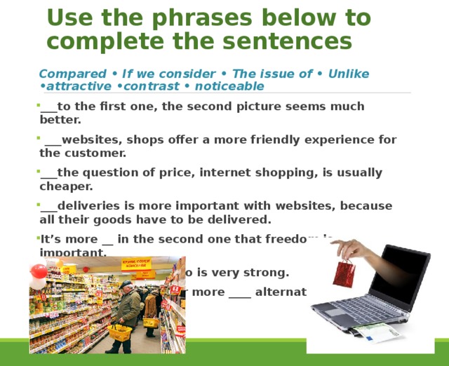 Use the phrases below to complete the sentences Compared • If we consider • The issue of • Unlike •attractive •contrast • noticeable ___to the first one, the second picture seems much better.  ___websites, shops offer a more friendly experience for the customer. ___the question of price, internet shopping, is usually cheaper. ___deliveries is more important with websites, because all their goods have to be delivered. It’s more __ in the second one that freedom is important. The ___between the two is very strong. The second offers a far more ____ alternative. 