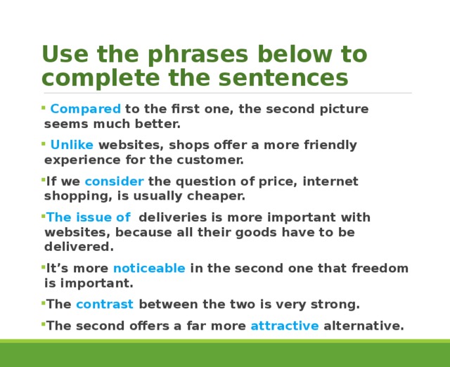 Use the phrases below to complete the sentences  Compared to the first one, the second picture seems much better.  Unlike websites, shops offer a more friendly experience for the customer. If we consider the question of price, internet shopping, is usually cheaper. The issue of deliveries is more important with websites, because all their goods have to be delivered. It’s more noticeable  in the second one that freedom is important. The contrast between the two is very strong. The second offers a far more attractive  alternative. 