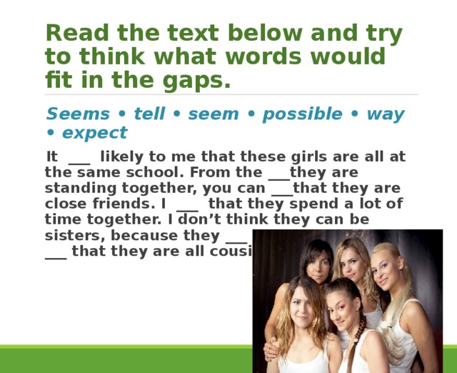 Read the text below and try to think what words would fit in the gaps. Seems • tell • seem • possible • way • expect It ___ likely to me that these girls are all at the same school. From the ___they are standing together, you can ___that they are close friends. I ___ that they spend a lot of time together. I don’t think they can be sisters, because they ___ the same age. It’s ___ that they are all cousins, I suppose. 