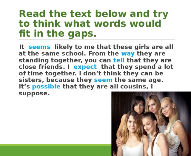 Read the text below and try to think what words would fit in the gaps. It seems likely to me that these girls are all at the same school. From the way they are standing together, you can tell that they are close friends. I expect that they spend a lot of time together. I don’t think they can be sisters, because they seem the same age. It’s possible that they are all cousins, I suppose. 