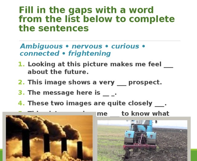 Fill in the gaps with a word from the list below to complete the sentences Ambiguous • nervous • curious • connected • frightening Looking at this picture makes me feel ___ about the future. This image shows a very ___ prospect. The message here is __ _. These two images are quite closely ___. This picture makes me ___ to know what will happen to this land. 