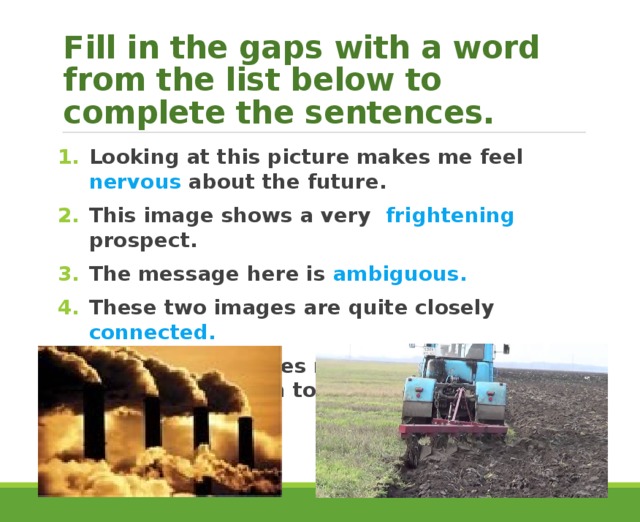 Fill in the gaps with a word from the list below to complete the sentences. Looking at this picture makes me feel nervous about the future. This image shows a very frightening prospect. The message here is ambiguous. These two images are quite closely connected. This picture makes me curious to know what will happen to this land. 